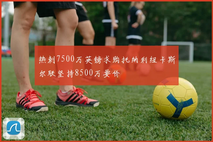 热刺7500万英镑求购托纳利纽卡斯尔联坚持8500万要价
