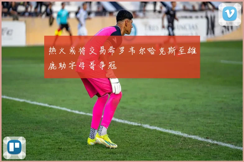 热火或将交易希罗韦尔哈克斯至雄鹿助字母哥争冠