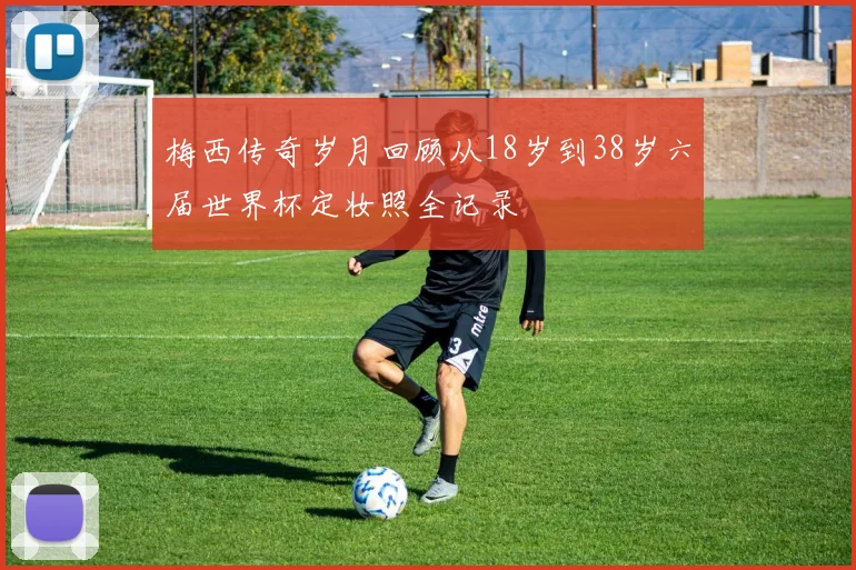 梅西传奇岁月回顾从18岁到38岁六届世界杯定妆照全记录