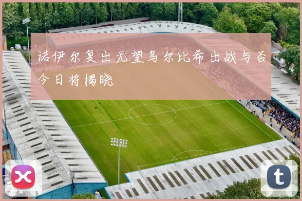 诺伊尔复出无望乌尔比希出战与否今日将揭晓