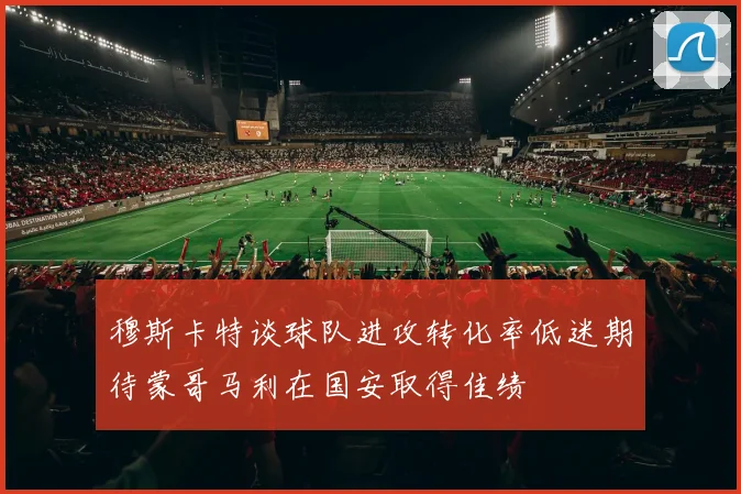 穆斯卡特谈球队进攻转化率低迷期待蒙哥马利在国安取得佳绩