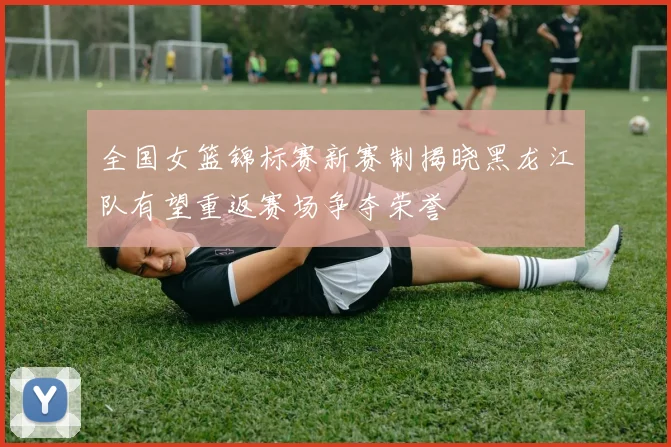 全国女篮锦标赛新赛制揭晓黑龙江队有望重返赛场争夺荣誉
