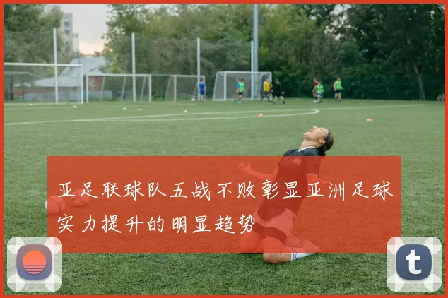 亚足联球队五战不败彰显亚洲足球实力提升的明显趋势