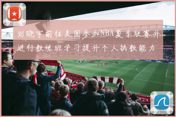 刘晓宇前往美国参加NBA夏季联赛并进行教练班学习提升个人执教能力