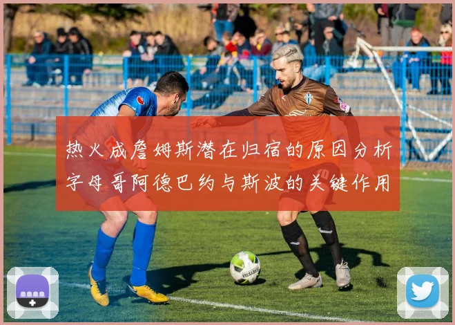 热火成詹姆斯潜在归宿的原因分析字母哥阿德巴约与斯波的关键作用