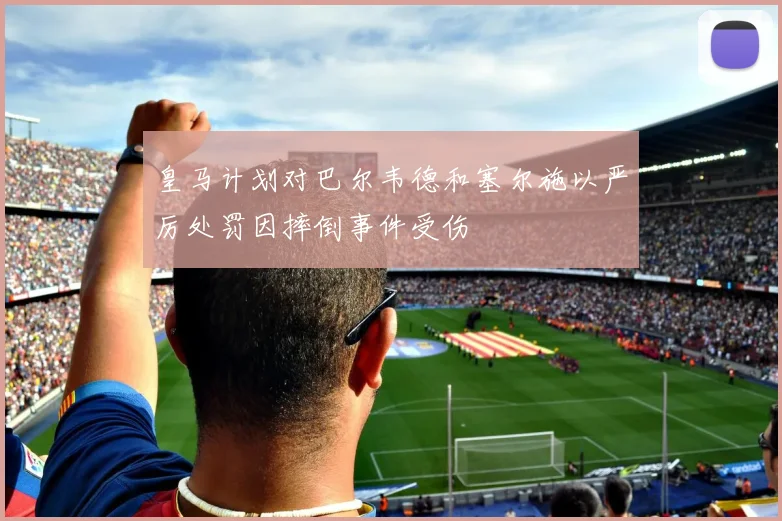 皇马计划对巴尔韦德和塞尔施以严厉处罚因摔倒事件受伤
