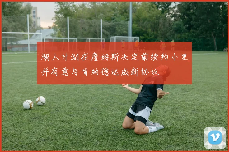 湖人计划在詹姆斯决定前续约小里并有意与肯纳德达成新协议