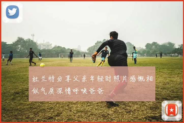 杜兰特分享父亲年轻时照片感慨相似气质深情呼唤爸爸