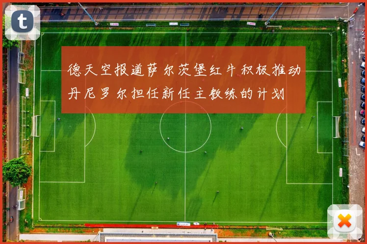 德天空报道萨尔茨堡红牛积极推动丹尼罗尔担任新任主教练的计划