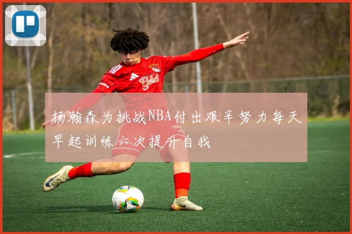 杨瀚森为挑战NBA付出艰辛努力每天早起训练六次提升自我