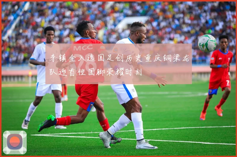 李镇全入选国足创历史重庆铜梁龙队迎首位国脚荣耀时刻