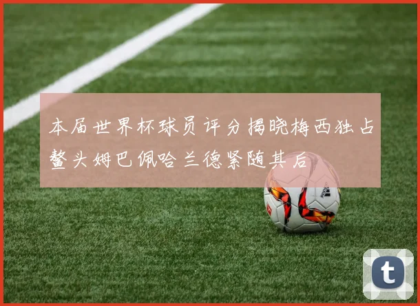 本届世界杯球员评分揭晓梅西独占鳌头姆巴佩哈兰德紧随其后