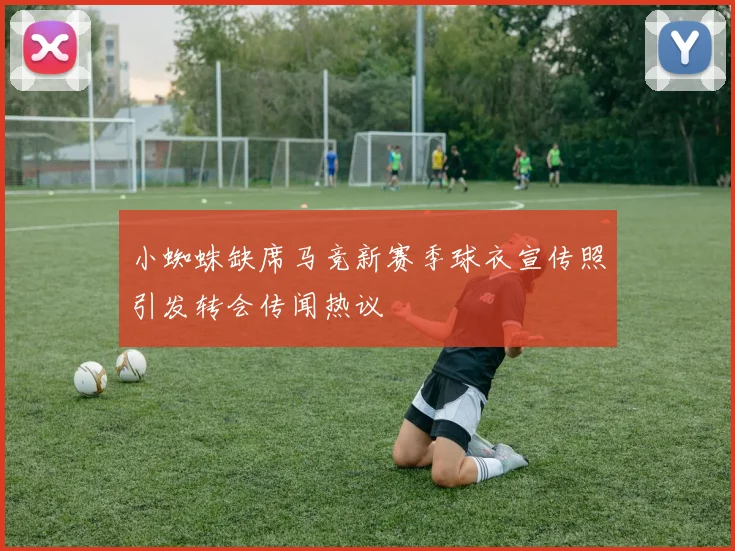 小蜘蛛缺席马竞新赛季球衣宣传照引发转会传闻热议