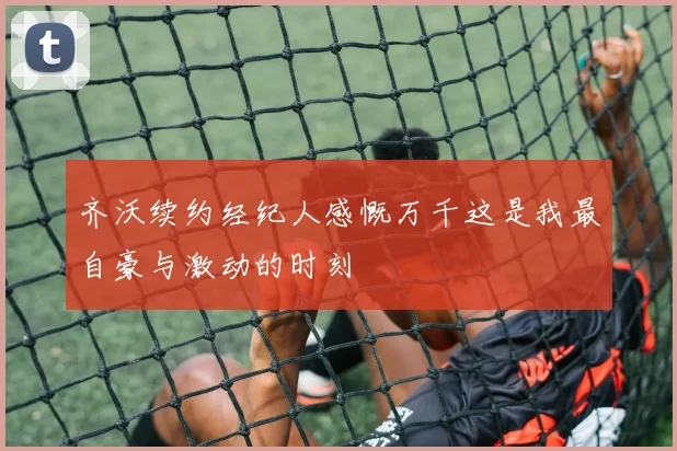 齐沃续约经纪人感慨万千这是我最自豪与激动的时刻