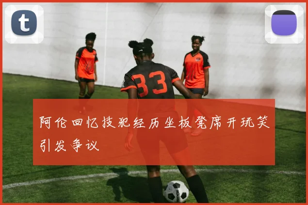 阿伦回忆技犯经历坐板凳席开玩笑引发争议