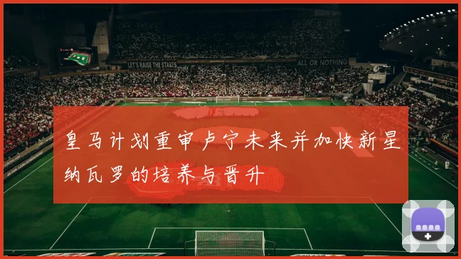 皇马计划重审卢宁未来并加快新星纳瓦罗的培养与晋升