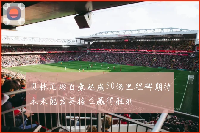贝林厄姆自豪达成50场里程碑期待未来能为英格兰赢得胜利