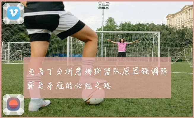 老马丁分析詹姆斯留队原因强调降薪是夺冠的必经之路