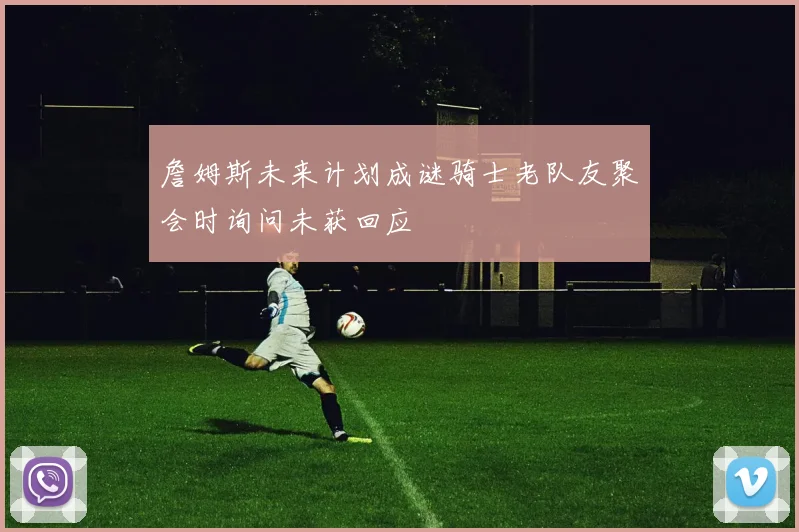 詹姆斯未来计划成谜骑士老队友聚会时询问未获回应