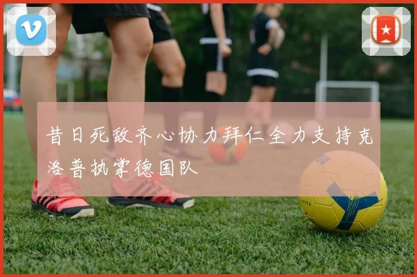 昔日死敌齐心协力拜仁全力支持克洛普执掌德国队