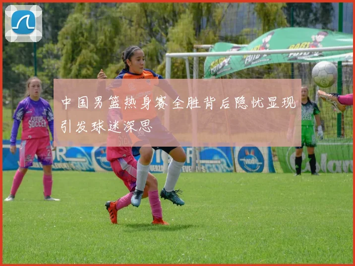 中国男篮热身赛全胜背后隐忧显现引发球迷深思