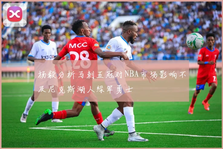 杨毅分析马刺五冠对NBA市场影响不及尼克斯湖人绿军勇士