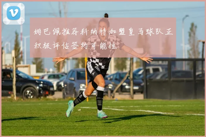 姆巴佩推荐科纳特加盟皇马球队正积极评估签约可能性